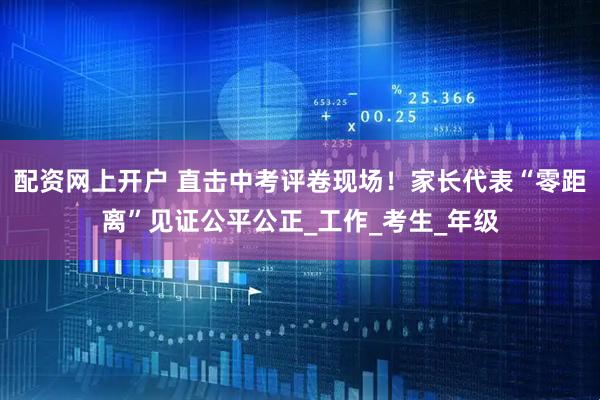 配资网上开户 直击中考评卷现场！家长代表“零距离”见证公平公正_工作_考生_年级