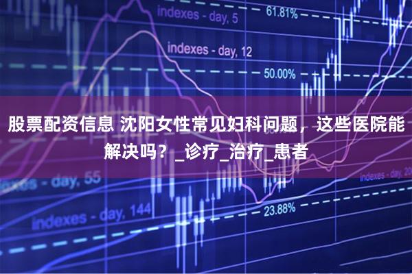 股票配资信息 沈阳女性常见妇科问题，这些医院能解决吗？_诊疗_治疗_患者