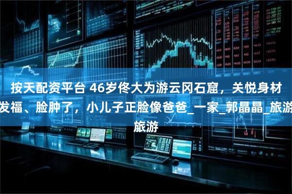 按天配资平台 46岁佟大为游云冈石窟，关悦身材发福、脸肿了，小儿子正脸像爸爸_一家_郭晶晶_旅游