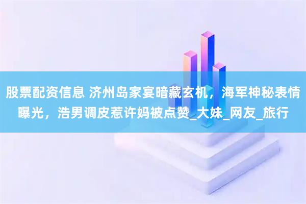 股票配资信息 济州岛家宴暗藏玄机，海军神秘表情曝光，浩男调皮惹许妈被点赞_大妹_网友_旅行