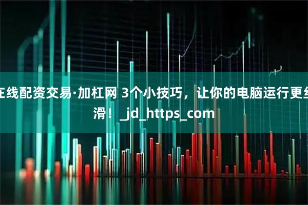 在线配资交易·加杠网 3个小技巧，让你的电脑运行更丝滑！_jd_https_com