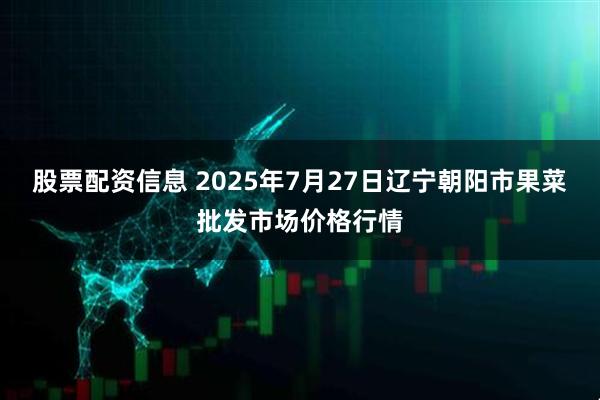 股票配资信息 2025年7月27日辽宁朝阳市果菜批发市场价格行情