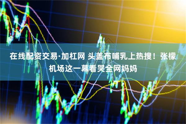 在线配资交易·加杠网 头盖布哺乳上热搜！张檬机场这一幕看哭全网妈妈
