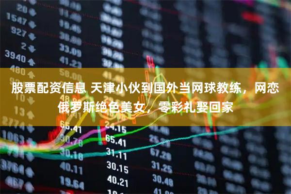 股票配资信息 天津小伙到国外当网球教练，网恋俄罗斯绝色美女，零彩礼娶回家