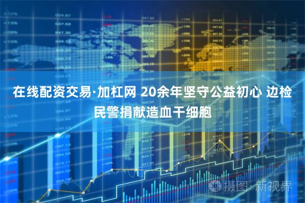 在线配资交易·加杠网 20余年坚守公益初心 边检民警捐献造血干细胞