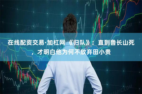 在线配资交易·加杠网 《归队》：直到鲁长山死，才明白他为何不放弃田小贵