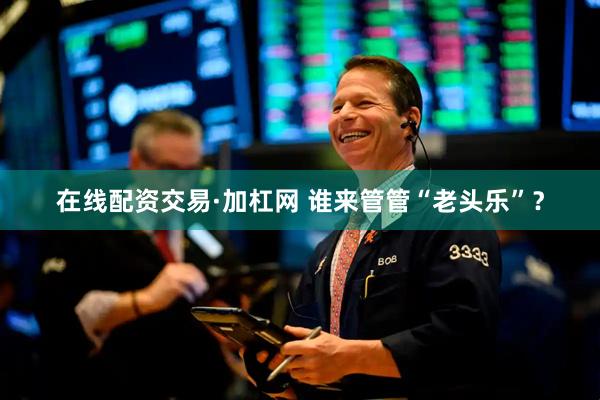 在线配资交易·加杠网 谁来管管“老头乐”？