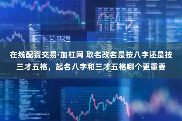 在线配资交易·加杠网 取名改名是按八字还是按三才五格，起名八字和三才五格哪个更重要