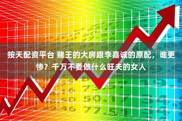 按天配资平台 赌王的大房跟李嘉诚的原配，谁更惨？千万不要做什么旺夫的女人