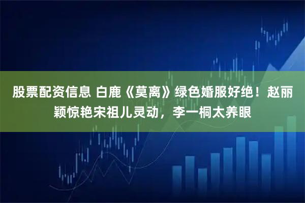 股票配资信息 白鹿《莫离》绿色婚服好绝！赵丽颖惊艳宋祖儿灵动，李一桐太养眼