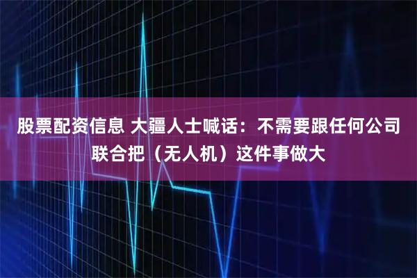股票配资信息 大疆人士喊话：不需要跟任何公司联合把（无人机）这件事做大