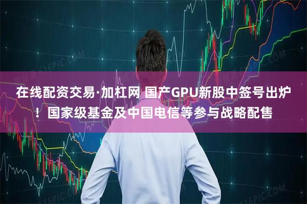 在线配资交易·加杠网 国产GPU新股中签号出炉！国家级基金及中国电信等参与战略配售