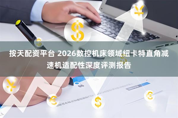 按天配资平台 2026数控机床领域纽卡特直角减速机适配性深度评测报告