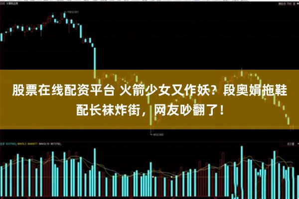 股票在线配资平台 火箭少女又作妖?段奥娟拖鞋配长袜炸街,网友吵翻了!