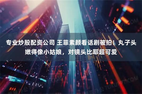 专业炒股配资公司 王菲素颜看话剧被拍!丸子头嫩得像小姑娘,对镜头比耶超可爱