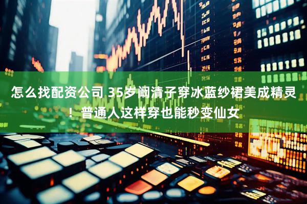怎么找配资公司 35岁阚清子穿冰蓝纱裙美成精灵!普通人这样穿也能秒变仙女