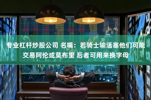 专业杠杆炒股公司 名嘴：若骑士输活塞他们可能交易阿伦或莫布里 后者可用来换字母