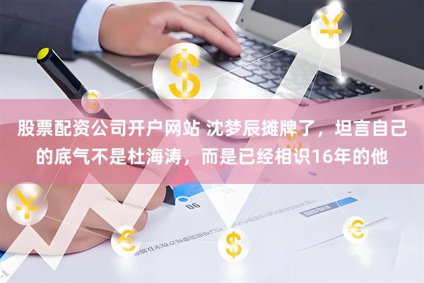 股票配资公司开户网站 沈梦辰摊牌了,坦言自己的底气不是杜海涛,而是已经相识16年的他