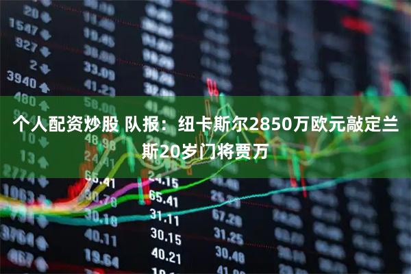 个人配资炒股 队报：纽卡斯尔2850万欧元敲定兰斯20岁门将贾万