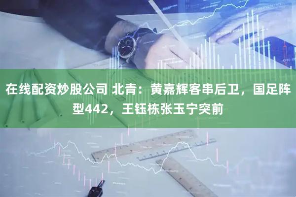 在线配资炒股公司 北青：黄嘉辉客串后卫，国足阵型442，王钰栋张玉宁突前