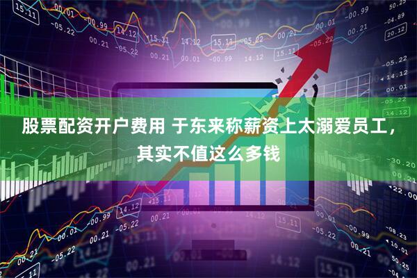 股票配资开户费用 于东来称薪资上太溺爱员工,其实不值这么多钱