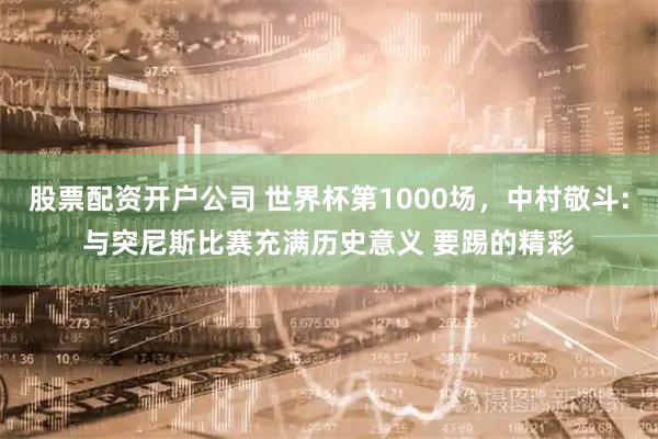 股票配资开户公司 世界杯第1000场,中村敬斗:与突尼斯比赛充满历史意义 要踢的精彩