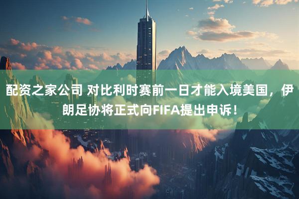 配资之家公司 对比利时赛前一日才能入境美国,伊朗足协将正式向FIFA提出申诉!